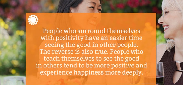 People who surround themselves with positivity have an easier time seeing the good in other people. The reverse is also true. People who teach themselves to see the good in others tend to be more positive and experience happiness more deeply.