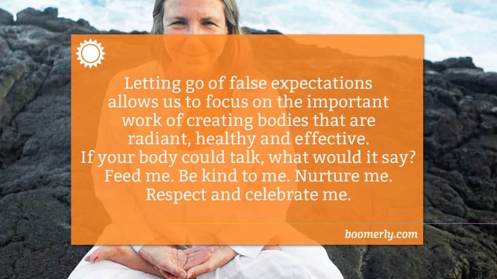 Letting go of false expectations allows us to focus on the important work of creating bodies that are radiant, healthy and effective. If your body could talk, what would it say? Feed me. Be kind to me. Nurture me. Respect and celebrate me.