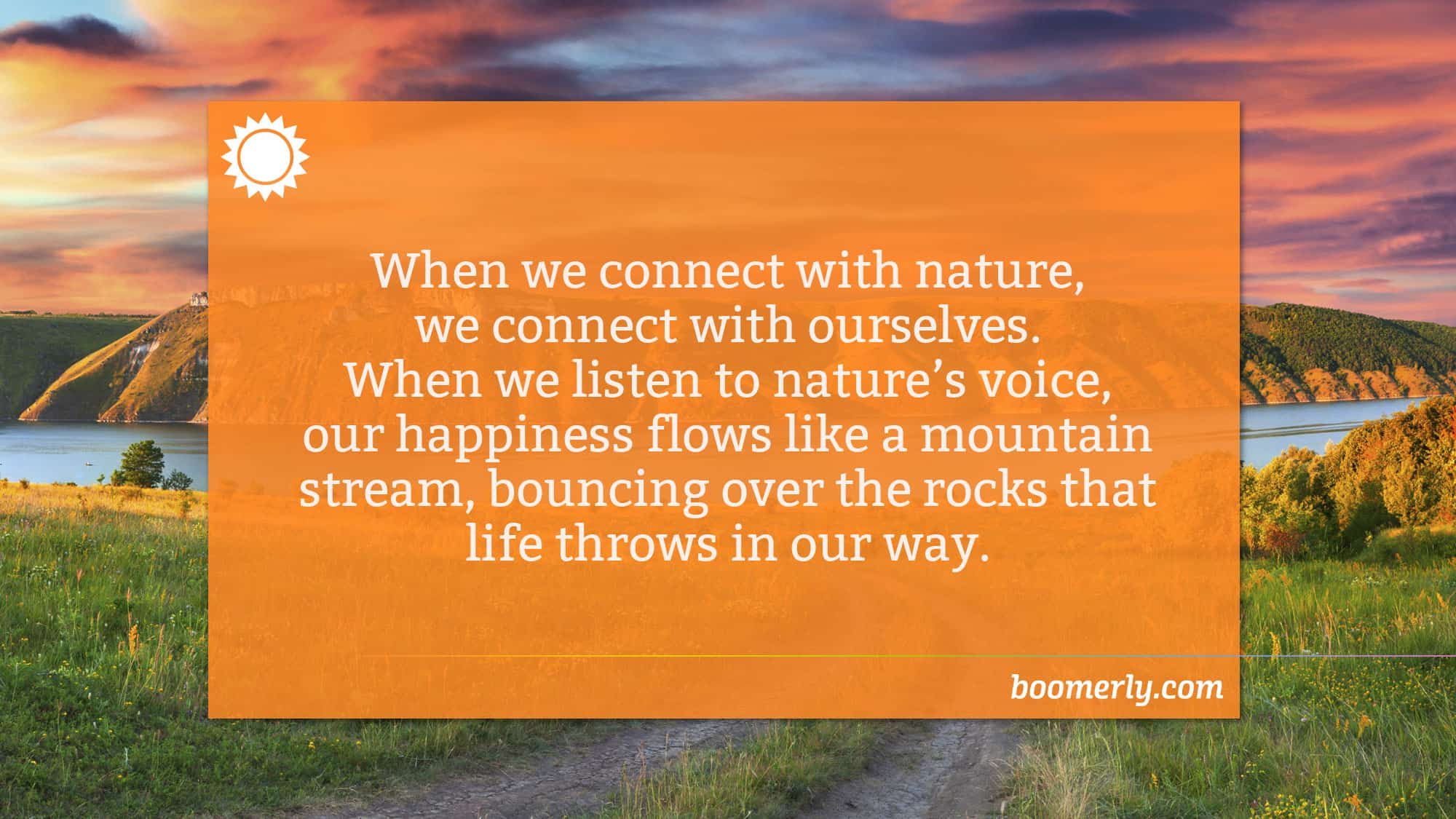 Boomerly.com - When we connect with nature, we connect with ourselves. When we listen to nature’s voice, our happiness flows like a mountain stream, bouncing over the rocks that life throws in our way.