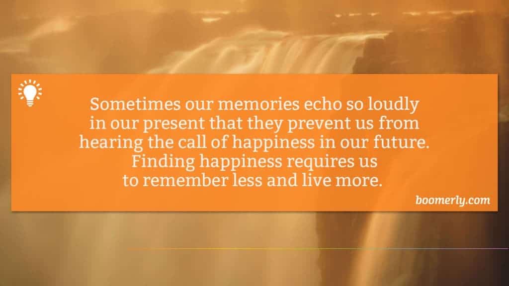 Sometimes our memories echo so loudly in our present that they prevent us from hearing the call of happiness in our future. Finding happiness requires us to remember less and live more. 